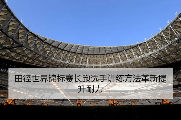 田径世界锦标赛长跑选手训练方法革新提升耐力